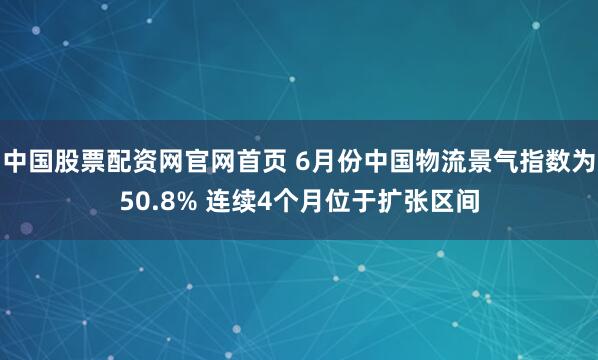 中国股票配资网官网首页 6月份中国物流景气指数为50.8% 连续4个月位于扩张区间