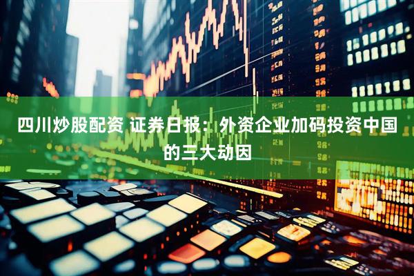 四川炒股配资 证券日报：外资企业加码投资中国的三大动因