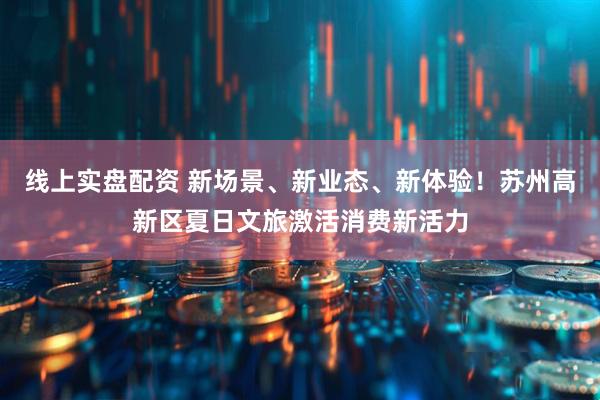 线上实盘配资 新场景、新业态、新体验！苏州高新区夏日文旅激活消费新活力