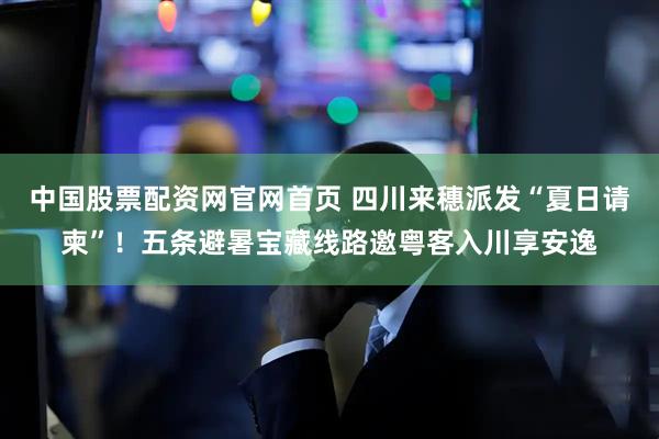 中国股票配资网官网首页 四川来穗派发“夏日请柬”！五条避暑宝藏线路邀粤客入川享安逸