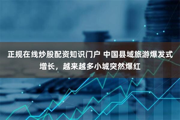 正规在线炒股配资知识门户 中国县域旅游爆发式增长，越来越多小城突然爆红