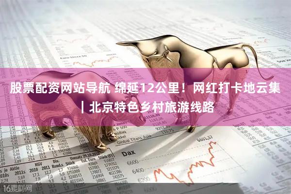 股票配资网站导航 绵延12公里!网红打卡地云集|北京特色乡村旅游线路