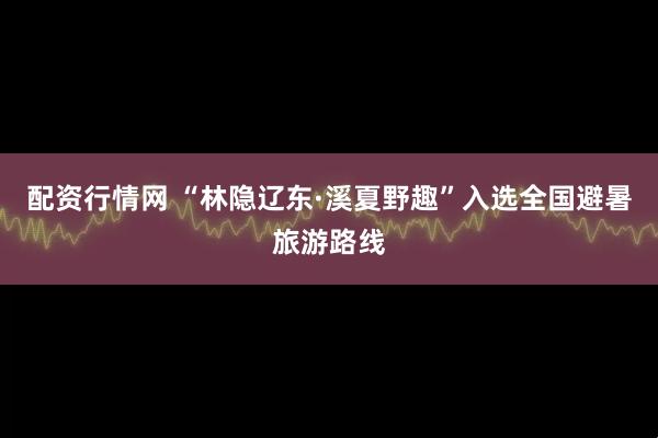 配资行情网 “林隐辽东·溪夏野趣”入选全国避暑旅游路线