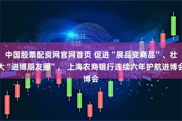 中国股票配资网官网首页 促进“展品变商品”、壮大“进博朋友圈”, 上海农商银行连续六年护航进博会