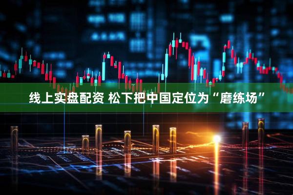 线上实盘配资 松下把中国定位为“磨练场”