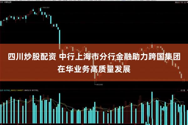四川炒股配资 中行上海市分行金融助力跨国集团在华业务高质量发展
