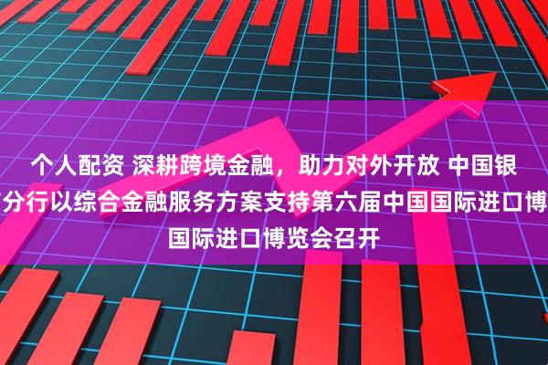 个人配资 深耕跨境金融，助力对外开放 中国银行上海市分行以综合金融服务方案支持第六届中国国际进口博览会召开