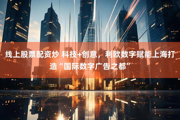 线上股票配资炒 科技+创意，利欧数字赋能上海打造“国际数字广告之都”