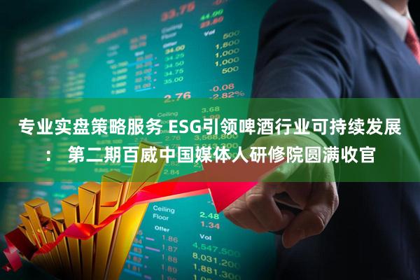 专业实盘策略服务 ESG引领啤酒行业可持续发展: 第二期百威中国媒体人研修院圆满收官