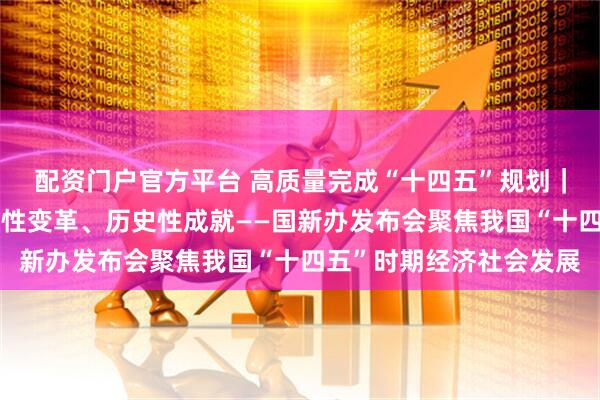 配资门户官方平台 高质量完成“十四五”规划｜新的开创性进展、突破性变革、历史性成就——国新办发布会聚焦我国“十四五”时期经济社会发展