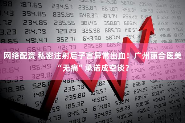 网络配资 私密注射后子宫异常出血！广州丽合医美“无痛”承诺成空谈？