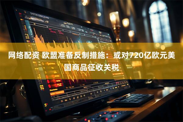 网络配资 欧盟准备反制措施：或对720亿欧元美国商品征收关税