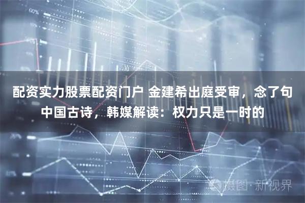 配资实力股票配资门户 金建希出庭受审，念了句中国古诗，韩媒解读：权力只是一时的