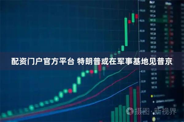 配资门户官方平台 特朗普或在军事基地见普京