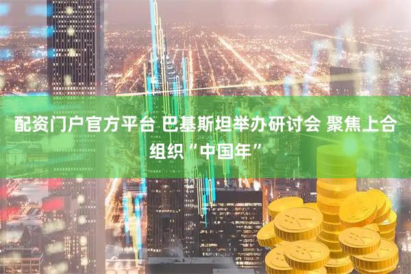 配资门户官方平台 巴基斯坦举办研讨会 聚焦上合组织“中国年”