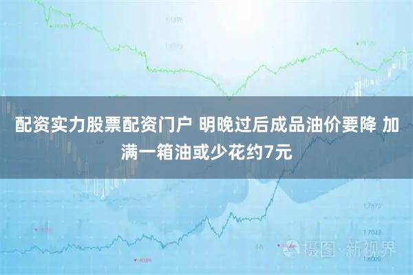 配资实力股票配资门户 明晚过后成品油价要降 加满一箱油或少花约7元