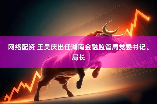 网络配资 王吴庆出任湖南金融监管局党委书记、局长