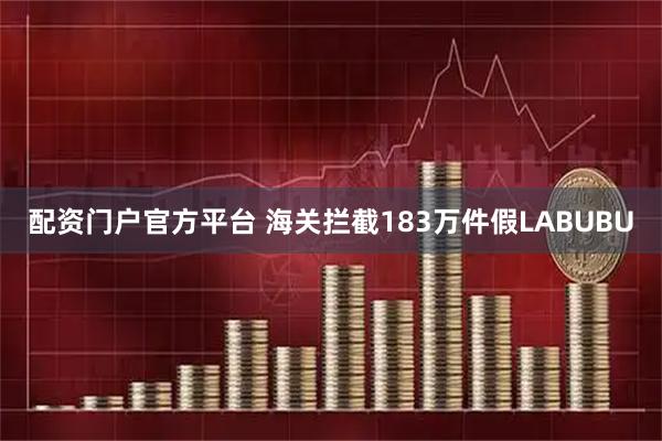 配资门户官方平台 海关拦截183万件假LABUBU