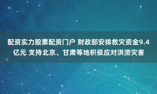 配资实力股票配资门户 财政部安排救灾资金9.4亿元 支持北京、甘肃等地积极应对洪涝灾害