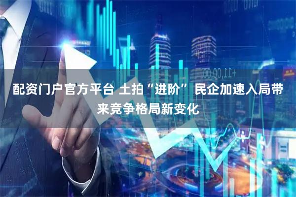 配资门户官方平台 土拍“进阶” 民企加速入局带来竞争格局新变化