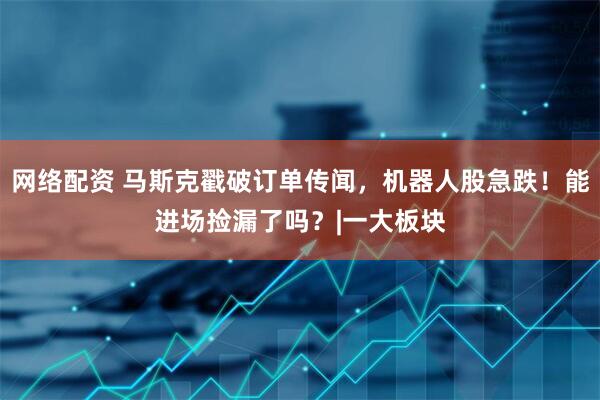 网络配资 马斯克戳破订单传闻，机器人股急跌！能进场捡漏了吗？|一大板块