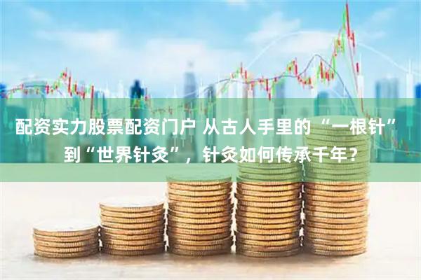 配资实力股票配资门户 从古人手里的 “一根针” 到“世界针灸”，针灸如何传承千年？