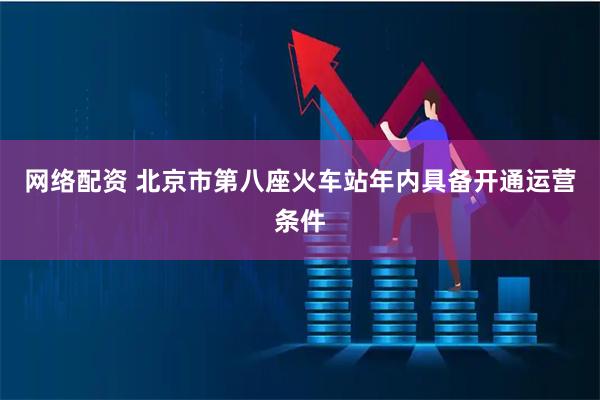 网络配资 北京市第八座火车站年内具备开通运营条件