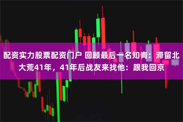 配资实力股票配资门户 回顾最后一名知青:滞留北大荒41年,41年后战友来找他:跟我回京