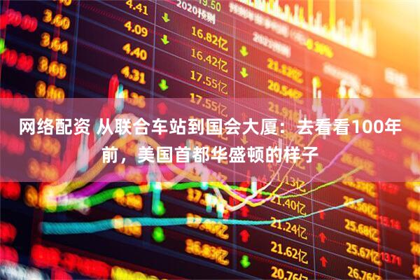 网络配资 从联合车站到国会大厦:去看看100年前,美国首都华盛顿的样子