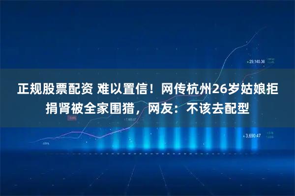 正规股票配资 难以置信!网传杭州26岁姑娘拒捐肾被全家围猎,网友:不该去配型
