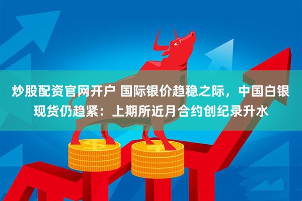 炒股配资官网开户 国际银价趋稳之际，中国白银现货仍趋紧：上期所近月合约创纪录升水