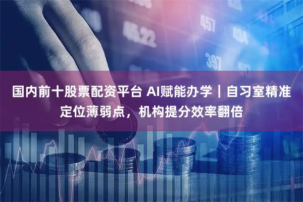 国内前十股票配资平台 AI赋能办学｜自习室精准定位薄弱点，机构提分效率翻倍