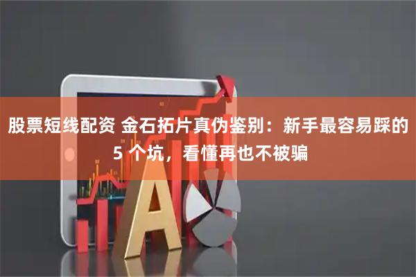 股票短线配资 金石拓片真伪鉴别：新手最容易踩的 5 个坑，看懂再也不被骗