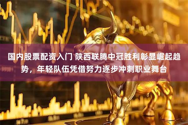 国内股票配资入门 陕西联腾中冠胜利彰显崛起趋势，年轻队伍凭借努力逐步冲刺职业舞台