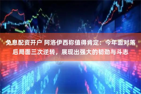 免息配资开户 阿洛伊西称值得肯定：今年面对落后局面三次逆转，展现出强大的韧劲与斗志