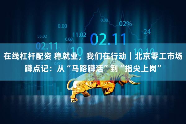 在线杠杆配资 稳就业，我们在行动｜北京零工市场蹲点记：从“马路蹲活”到“指尖上岗”