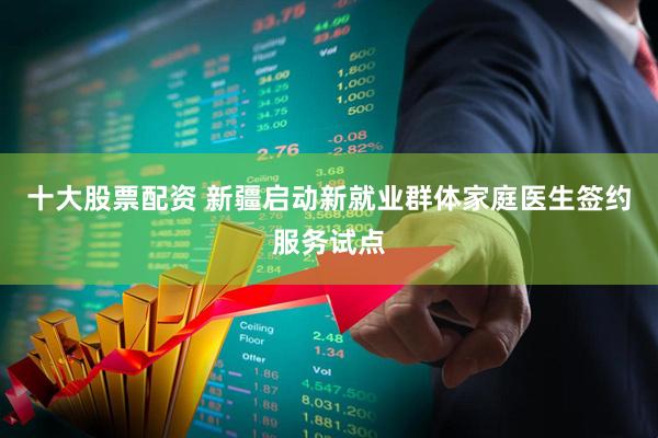 十大股票配资 新疆启动新就业群体家庭医生签约服务试点