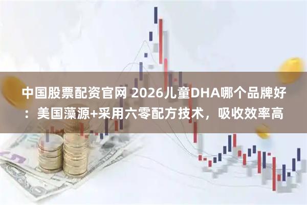 中国股票配资官网 2026儿童DHA哪个品牌好：美国藻源+采用六零配方技术，吸收效率高